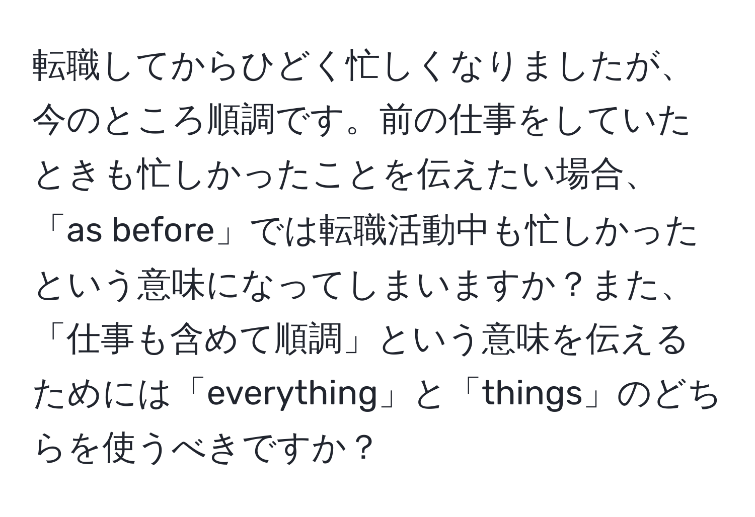 転職してからひどく忙しくなりましたが、今のところ順調です。前の仕事をしていたときも忙しかったことを伝えたい場合、「as before」では転職活動中も忙しかったという意味になってしまいますか？また、「仕事も含めて順調」という意味を伝えるためには「everything」と「things」のどちらを使うべきですか？