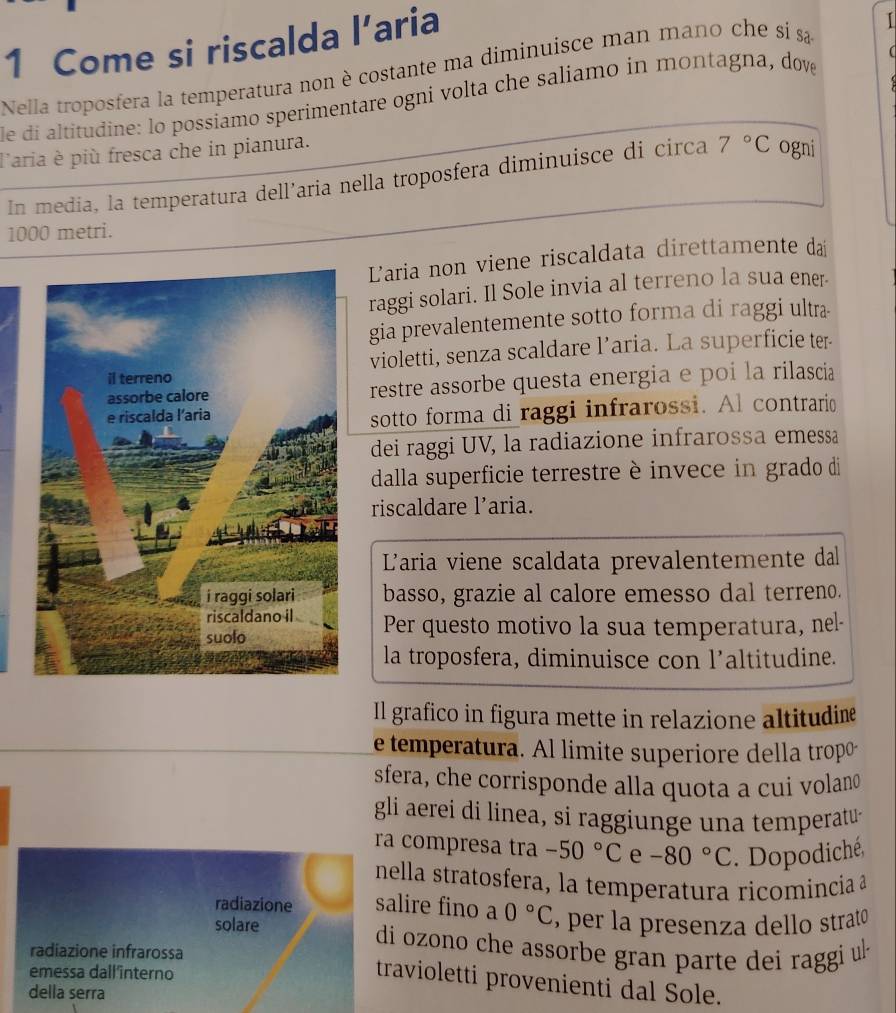 Come si riscalda l’a aria 
Nella troposfera la temperatura non è costante ma diminuisce man mano che si sa 
de di altitudine: lo possiamo sperimentare ogni volta che saliamo in montagna, dove 
laria è più fresca che in pianura. 
In media, la temperatura dell’aria nella troposfera diminuisce di circa 7°C ogni
1000 metri. 
Laria non viene riscaldata direttamente dai 
raggi solari. Il Sole invia al terreno la sua ener 
gia prevalentemente sotto forma di raggi ultra 
violetti, senza scaldare l’aria. La superficie ter 
restre assorbe questa energia e poi la rilascia 
sotto forma di raggi infrarossi. Al contrario 
dei raggi UV, la radiazione infrarossa emessa 
dalla superficie terrestre è invece in grado di 
riscaldare l'aria. 
L'aria viene scaldata prevalentemente dal 
basso, grazie al calore emesso dal terreno. 
Per questo motivo la sua temperatura, nel- 
la troposfera, diminuisce con l’altitudine. 
Il grafico in figura mette in relazione altitudine 
e temperatura. Al limite superiore della tropó 
sfera, che corrisponde alla quota a cui volano 
gli aerei di linea, si raggiunge una temperatu- 
ra compresa tra -50°C e -80°C. Dopodiché, 
ella stratosfera, la temperatura ricomincia 
lire fino a 0°C , per la presenza dello strato 
i ozono che assorbe gran parte dei raggi ul 
ravioletti provenienti dal Sole.