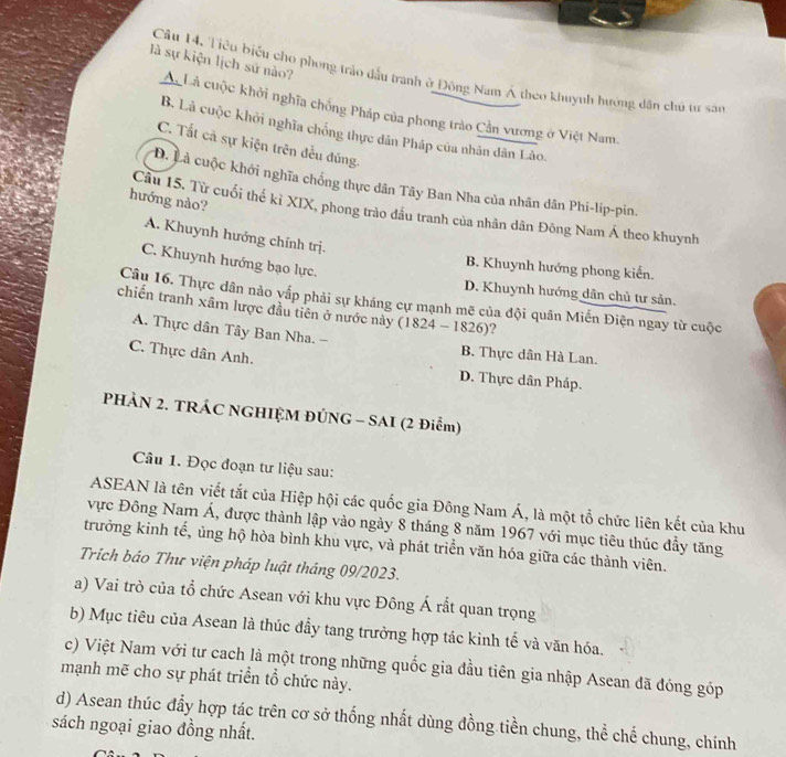 là sự kiện lịch sử nào?
Câu 14. Tiêu biểu cho phong trảo dầu tranh ở Đông Nam Á theo khuynh hưởng dân chủ tư sâo
Ac Là cuộc khởi nghĩa chống Pháp của phong trào Cần vương ở Việt Nam.
B. Là cuộc khởi nghĩa chống thực dân Pháp của nhân dân Lào.
C. Tắt cả sự kiện trên đều đúng.
Đ. Là cuộc khởi nghĩa chống thực dân Tây Ban Nha của nhân dân Phi-lip-pin.
hướng nào?
Cầu 15. Từ cuối thế kỉ XIX, phong trào đầu tranh của nhân dân Đông Nam Á theo khuynh
A. Khuynh hướng chính trị.
C. Khuynh hướng bạo lực.
B. Khuynh hướng phong kiến.
D. Khuynh hướng dân chủ tư sản.
Câu 16. Thực dân nào vấp phải sự kháng cự mạnh mẽ của đội quân Miến Điện ngay từ cuộc
chiến tranh xâm lược đầu tiên ở nước này (1824 - 1826)?
A. Thực dân Tây Ban Nha. - B. Thực dân Hà Lan.
C. Thực dân Anh.
D. Thực dân Pháp.
PHẢN 2. TRÁC NGHIỆM ĐÚNG - SAI (2 Điểm)
Câu 1. Đọc đoạn tư liệu sau:
ASEAN là tên viết tắt của Hiệp hội các quốc gia Đông Nam Á, là một tổ chức liên kết của khu
vực Đông Nam Á, được thành lập vào ngày 8 tháng 8 năm 1967 với mục tiêu thúc đẩy tăng
trưởng kinh tế, ủng hộ hòa bình khu vực, và phát triển văn hóa giữa các thành viên.
Trích báo Thư viện pháp luật tháng 09/2023.
a) Vai trò của tổ chức Asean với khu vực Đông Á rất quan trọng
b) Mục tiêu của Asean là thúc đầy tang trưởng hợp tác kinh tế và văn hóa.
c) Việt Nam với tư cach là một trong những quốc gia đầu tiên gia nhập Asean đã đóng góp
mạnh mẽ cho sự phát triển tổ chức này.
d) Asean thúc đẩy hợp tác trên cơ sở thống nhất dùng đồng tiền chung, thể chế chung, chính
sách ngoại giao đồng nhất.