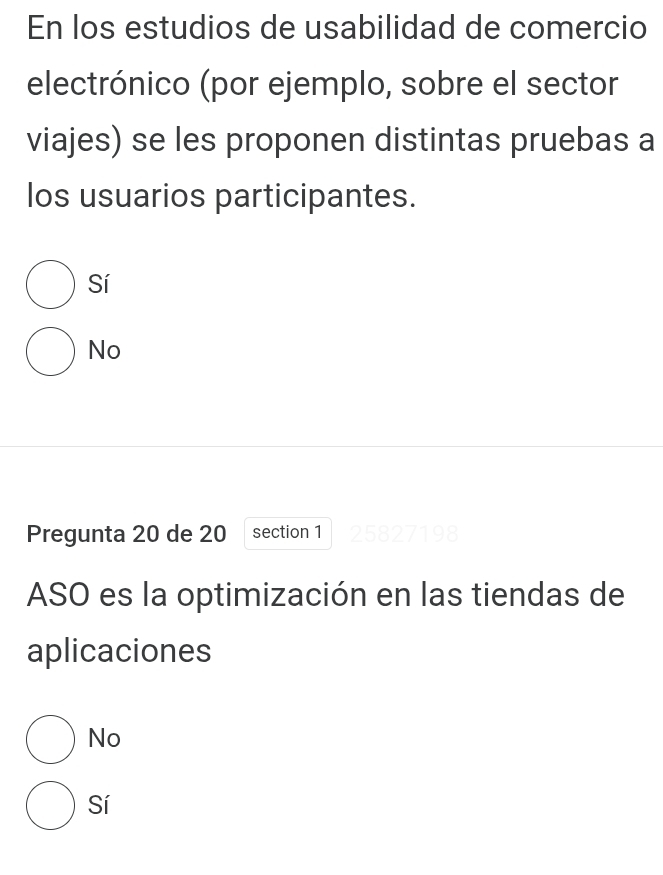 En los estudios de usabilidad de comercio
electrónico (por ejemplo, sobre el sector
viajes) se les proponen distintas pruebas a
los usuarios participantes.
Sí
No
Pregunta 20 de 20 section 1 2582719
ASO es la optimización en las tiendas de
aplicaciones
No
Sí