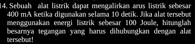 Sebuah alat listrik dapat mengalirkan arus listrik sebesar
400 mA ketika digunakan selama 10 detik. Jika alat tersebut 
menggunakan energi listrik sebesar 100 Joule, hitunglah 
besarnya tegangan yang harus dihubungkan dengan alat 
tersebut!