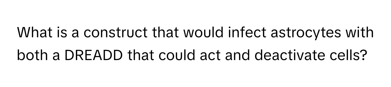 What is a construct that would infect astrocytes with both a DREADD that could act and deactivate cells?