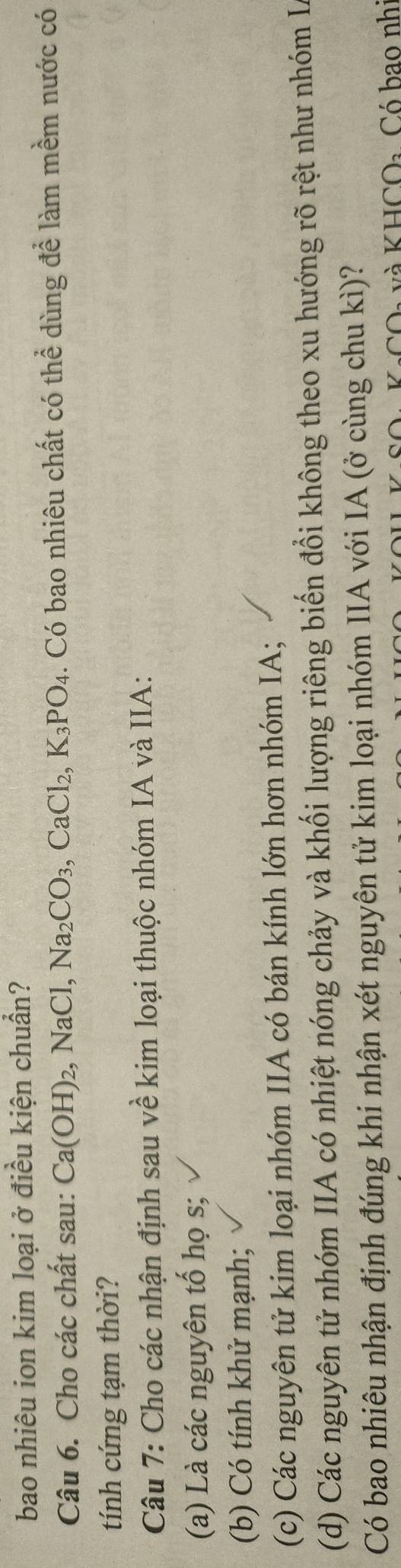 bao nhiêu ion kim loại ở điều kiện chuẩn?
Câu 6. Cho các chất sau: Ca(OH)_2, NaCl, Na_2CO_3, CaCl_2, K_3PO_4. Có bao nhiêu chất có thể dùng để làm mềm nước có
tính cứng tạm thời?
Câu 7: Cho các nhận định sau về kim loại thuộc nhóm IA và IIA:
(a) Là các nguyên tố họ s;
(b) Có tính khử mạnh;
(c) Các nguyên tử kim loại nhóm IIA có bán kính lớn hơn nhóm IA;
(d) Các nguyên tử nhóm IIA có nhiệt nóng chảy và khối lượng riêng biển đổi không theo xu hướng rõ rệt như nhóm L
Có bao nhiêu nhận định đúng khi nhận xét nguyên tử kim loại nhóm IIA với IA (ở cùng chu kì)?
HCO_2 Có bao nhi