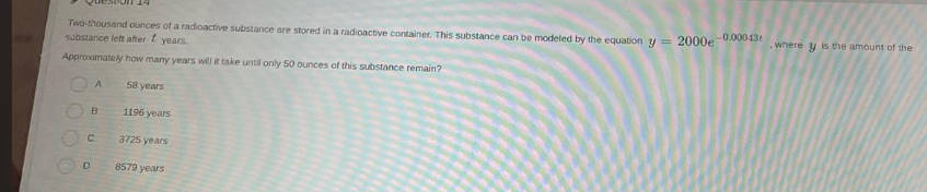 Two-thousand ounces of a radioactive substance are stored in a radioactive container. This substance can be modeled by the equation y=2000e^(-0.00043t)
substance left after Éyears. , where y is the amount of the
Approximately how many years will it take until only 50 ounces of this substance remain?
7 58 years
B 1196 years
C 3725 years
D 8579 years