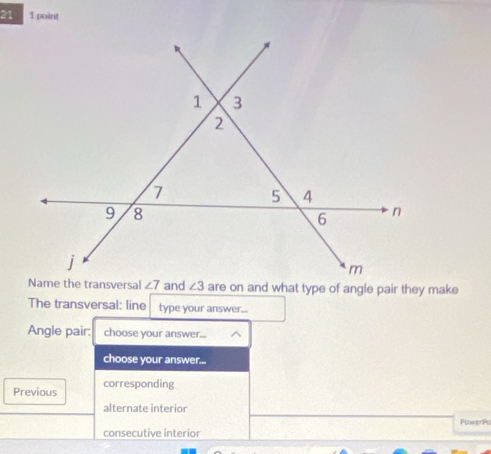 21 1 point
and are on and what type of angle pair they make
The transversal: line type your answer...
Angle pair: choose your answer...
choose your answer...
Previous corresponding
alternate interior
PowerPo
consecutive interior