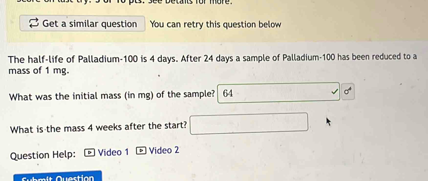 Detants for more. 
Get a similar question You can retry this question below 
The half-life of Palladium -100 is 4 days. After 24 days a sample of Palladium- 100 has been reduced to a 
mass of 1 mg. 
What was the initial mass (in mg) of the sample? 64
sigma^6
What is the mass 4 weeks after the start? 
Question Help: Video 1 Video 2 
Submit Question