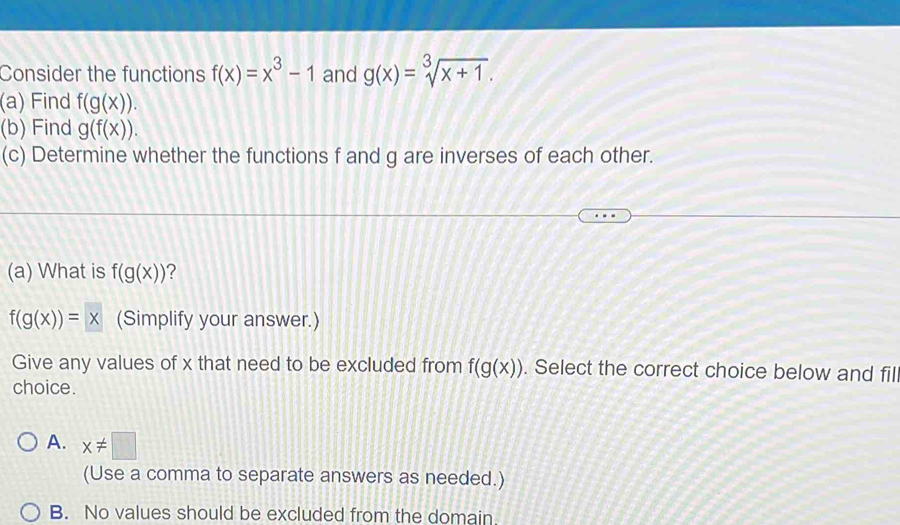 Consider the functions f(x)=x^3-1 and g(x)=sqrt[3](x+1). 
(a) Find f(g(x)). 
(b) Find g(f(x)). 
(c) Determine whether the functions f and g are inverses of each other.
(a) What is f(g(x)) 2
f(g(x))=x (Simplify your answer.)
Give any values of x that need to be excluded from f(g(x)). Select the correct choice below and fil
choice.
A. x!= □
(Use a comma to separate answers as needed.)
B. No values should be excluded from the domain.