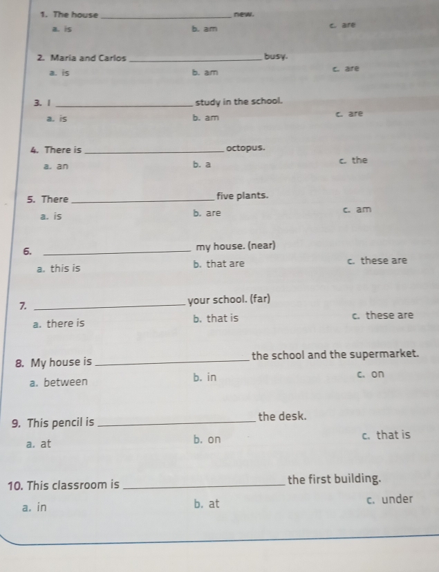 The house _new.
a. is b. am C. are
2. Maria and Carlos _busy.
a. is b. am c. are
3. 1 _study in the school.
a. is b. am c. are
4. There is _octopus.
a. an b. a c. the
5. There _five plants.
a. is b. are c. am
6. _my house. (near)
a. this is b. that are c. these are
7 _your school. (far)
a. there is b. that is c. these are
8. My house is _the school and the supermarket.
a. between
b. in c. on
9. This pencil is _the desk.
a. at b. on c. that is
10. This classroom is _the first building.
a. in b. at c. under