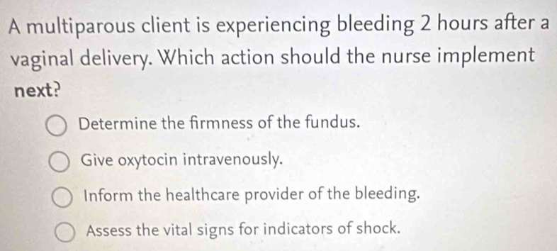 A multiparous client is experiencing bleeding 2 hours after a
vaginal delivery. Which action should the nurse implement
next?
Determine the firmness of the fundus.
Give oxytocin intravenously.
Inform the healthcare provider of the bleeding.
Assess the vital signs for indicators of shock.