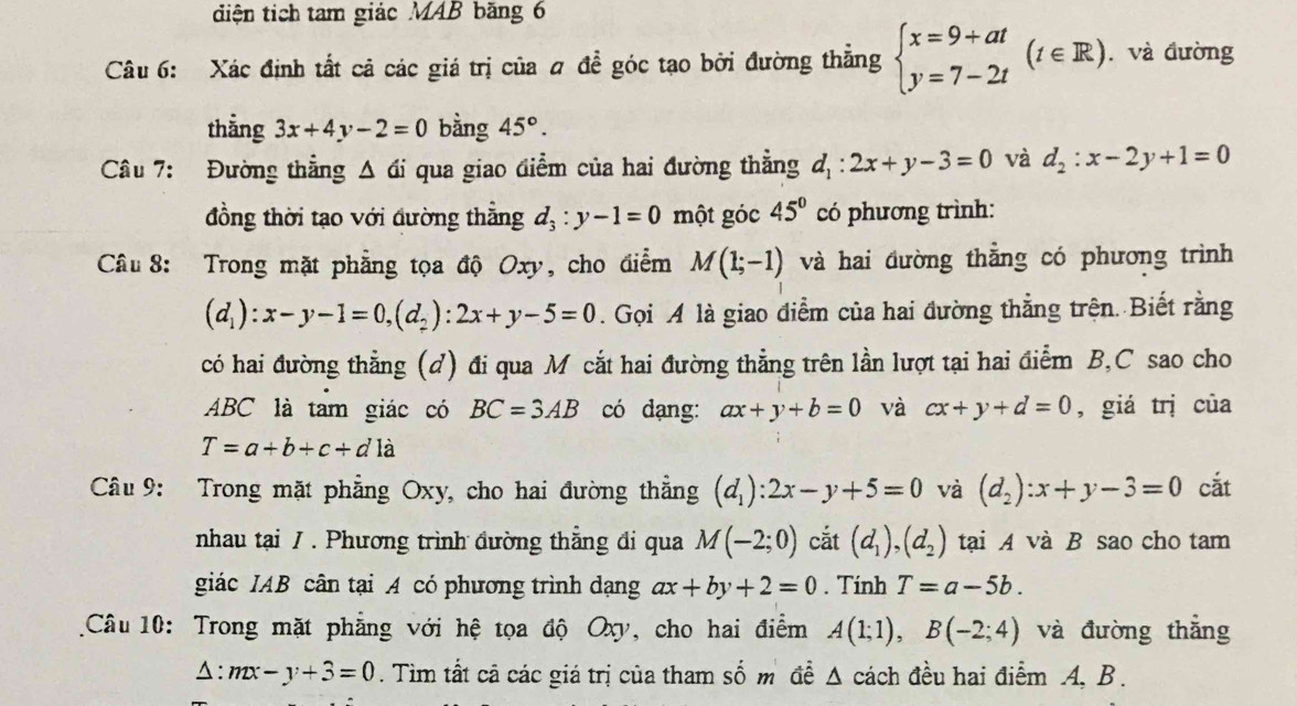 điện tích tam giác MAB băng 6
Câu 6: Xác định tất cả các giá trị của # để góc tạo bởi đường thắng beginarrayl x=9+at y=7-2tendarray. (t∈ R).. và đường
thẳng 3x+4y-2=0 bằng 45°.
Câu 7: Đường thẳng Δ đi qua giao điểm của hai đường thẳng d_1:2x+y-3=0 và d_2:x-2y+1=0
đồng thời tạo với đường thẳng d_3:y-1=0 một góc 45° có phương trình:
Câu 8: Trong mặt phẳng tọa độ Oxy, cho điểm M(1;-1) và hai đường thẳng có phương trình
(d_1):x-y-1=0,(d_2):2x+y-5=0. Gọi A là giao điểm của hai đường thẳng trện. Biết rằng
có hai đường thẳng (d) đi qua M cắt hai đường thẳng trên lần lượt tại hai điểm B,C sao cho
ABC là tam giác có BC=3AB có dạng: ax+y+b=0 và cx+y+d=0 , giá trị của
T=a+b+c+d là
Câu 9: Trong mặt phẳng Oxy, cho hai đường thẳng (d_1):2x-y+5=0 và (d_2):x+y-3=0 cắt
nhau tại / . Phương trình đường thẳng đi qua M(-2;0) cắt (d_1),(d_2) tại A và B sao cho tam
giác IAB cân tại A có phương trình dạng ax+by+2=0. Tinh T=a-5b.
Câu 10: Trong mặt phẳng với hệ tọa độ Oxy, cho hai điểm A(1;1),B(-2;4) và đường thẳng
^ : mx-y+3=0. Tìm tất cã các giá trị của tham số m đề △ cach đều hai điểm A, B .