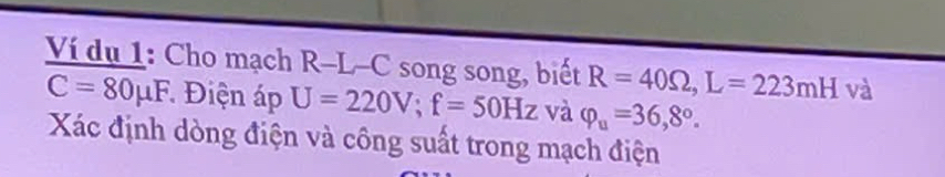 Ví dụ 1: Cho mạch R-L-C song song, biết R=40Omega , L=223mH và
C=80mu F * Điện áp U=220V; f=50Hz và varphi _u=36,8°. 
Xác định dòng điện và công suất trong mạch điện