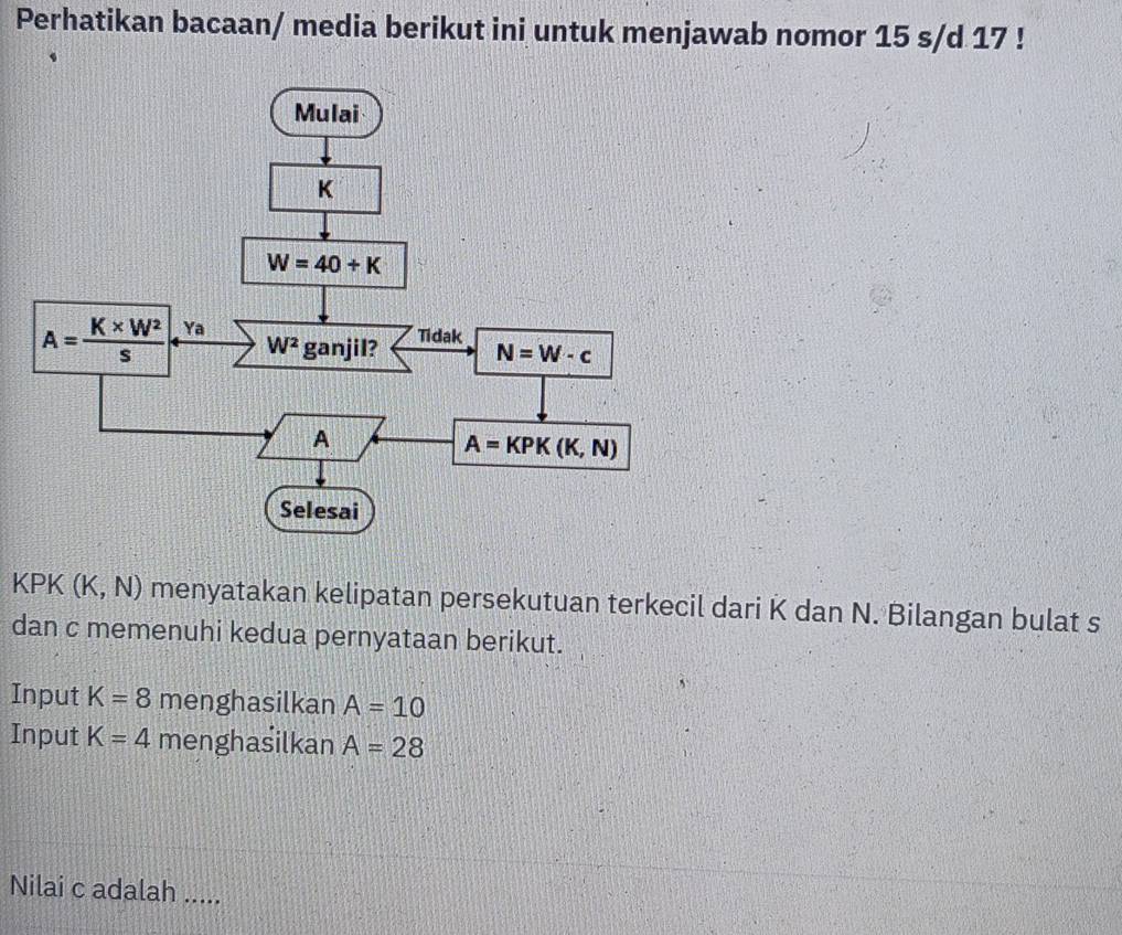 Perhatikan bacaan/ media berikut ini untuk menjawab nomor 15 s/d 17 !
KPK (K,N) menyatakan kelipatan persekutuan terkecil dari K dan N. Bilangan bulat s
dan c memenuhi kedua pernyataan berikut.
Input K=8 menghasilkan A=10
Input K=4 menghasilkan A=28
Nilai c adalah .....