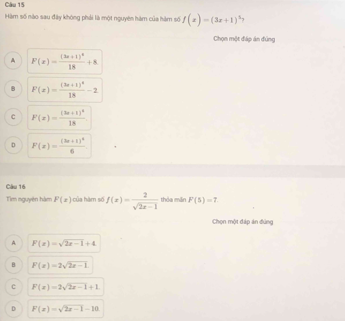 Hàm số nào sau đãy không phải là một nguyên hàm của hàm số f(x)=(3x+1)^5 ?
Chọn một đáp án đúng
A F(x)=frac (3x+1)^618+8.
B F(x)=frac (3x+1)^618-2
C F(x)=frac (3x+1)^618.
D F(x)=frac (3x+1)^66. 
Câu 16
Tim nguyên hàm F(x) của hàm số f(x)= 2/sqrt(2x-1)  thòa mãn F(5)=7. 
Chọn một đáp án đúng
A F(x)=sqrt(2x-1)+4.
B F(x)=2sqrt(2x-1).
C F(x)=2sqrt(2x-1)+1.
D F(x)=sqrt(2x-1)-10.