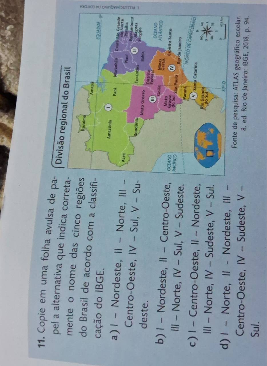 Copie em uma folha avulsa de pa-
pel a alternativa que indica correta
mente o nome das cinco regiõe
do Brasil de acordo com a classifi
cação do IBGE.
a) 1 - Nordeste, 1I - Norte, III 
5
Centro-Oeste, IV - Sul, V - Su-
deste.
b) 1 - Nordeste, II - Centro-Oeste,
III - Norte, IV - Sul, V - Sudeste.
c) 1 - Centro-Oeste, II - Nordeste,
III - Norte, IV - Sudeste, V - Sul.
d) | - Norte, II - Nordeste, III -
Fonte de pesquisa: ATLAS geográfico escolar.
Centro-Oeste, IV - Sudeste, V - 8. ed. Rio de Janeiro: IBGE, 2018. p. 94.
Sul.