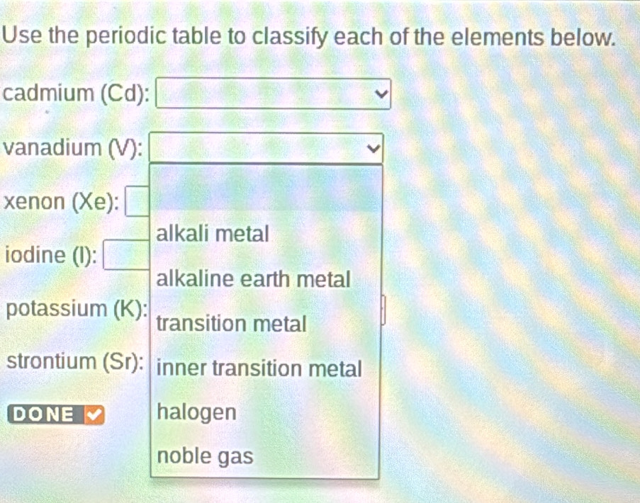 Use the periodic table to classify each of the elements below. 
cadmium (Cd): a:b:3e :  1/2 
vanadium (V): (8,8
xenon (Xe): 
alkali metal 
iodine (l): 
alkaline earth metal 
potassium (K): transition metal 
strontium (Sr): inner transition metal 
DONE halogen 
noble gas