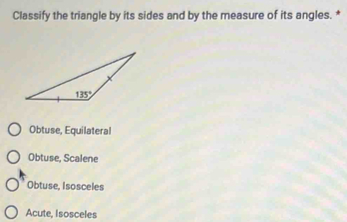 Classify the triangle by its sides and by the measure of its angles. *
Obtuse, Equilateral
Obtuse, Scalene
Obtuse, Isosceles
Acute, Isosceles