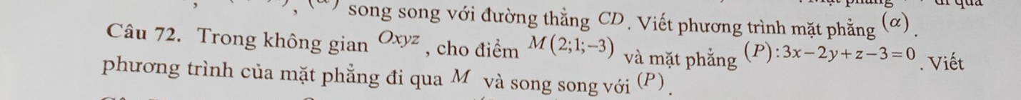 song song với đường thẳng CD. Viết phương trình mặt phẳng (ơ) .
Câu 72. Trong không gian Oxyz , cho điểm M(2;1;-3) và mặt phẳng (P): 3x-2y+z-3=0. Viết
phương trình của mặt phẳng đi qua Môvà song song với (P) .