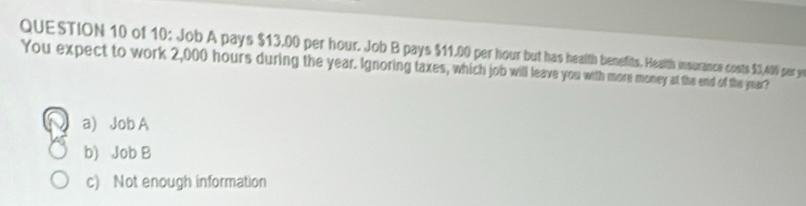 of 10: Job A pays $13.00 per hour. Job B pays $11.00 per hour but has health benefits. Health insurance costs $3,409 per ye
You expect to work 2,000 hours during the year. Ignoring taxes, which job will leave you with more money at the end of the year?
a) Job A
b) Job B
c) Not enough information