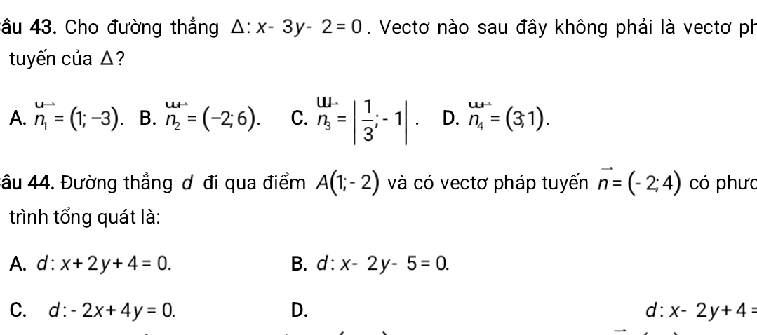 âu 43. Cho đường thẳng △ :x-3y-2=0. Vectơ nào sau đây không phải là vectơ ph
tuyến của △?
A. n_1=(1;-3) B. n_2=(-2;6). C. beginarrayr w. n_3endarray =| 1/3 ;-1|. D. n_4=(3,1). 
tâu 44. Đường thẳng ơ đi qua điểm A(1;-2) và có vectơ pháp tuyến vector n=(-2;4) có phưc
trình tổng quát là:
A. d : x+2y+4=0. B. d:x-2y-5=0.
C. d:-2x+4y=0. D. d: x-2y+4=