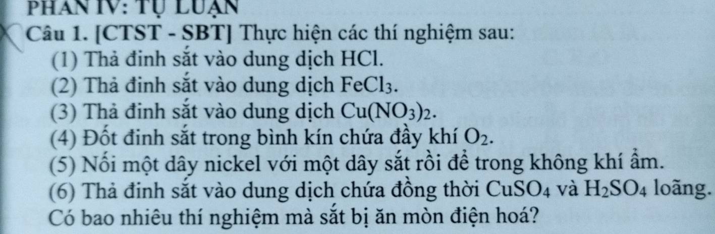 Phan IV: Tự Luạn 
Câu 1. [CTST - SBT] Thực hiện các thí nghiệm sau: 
(1) Thả đinh sắt vào dung dịch HCl. 
(2) Thả đinh sắt vào dung dịch FeCl_3. 
(3) Thả đinh sắt vào dung dịch Cu(NO_3)_2. 
(4) Đốt đinh sắt trong bình kín chứa đầy khí O_2. 
(5) Nối một dây nickel với một dây sắt rồi để trong không khí ẩm. 
(6) Thả định sắt vào dung dịch chứa đồng thời CuS O_4 và H_2SO_4 loãng. 
Có bao nhiêu thí nghiệm mà sắt bị ăn mòn điện hoá?