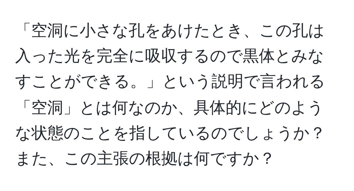 「空洞に小さな孔をあけたとき、この孔は入った光を完全に吸収するので黒体とみなすことができる。」という説明で言われる「空洞」とは何なのか、具体的にどのような状態のことを指しているのでしょうか？また、この主張の根拠は何ですか？