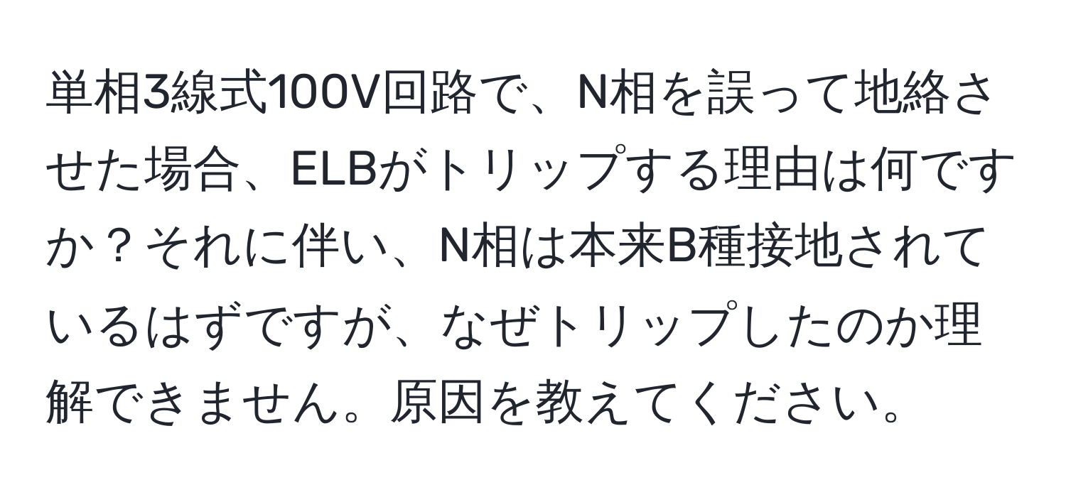 単相3線式100V回路で、N相を誤って地絡させた場合、ELBがトリップする理由は何ですか？それに伴い、N相は本来B種接地されているはずですが、なぜトリップしたのか理解できません。原因を教えてください。