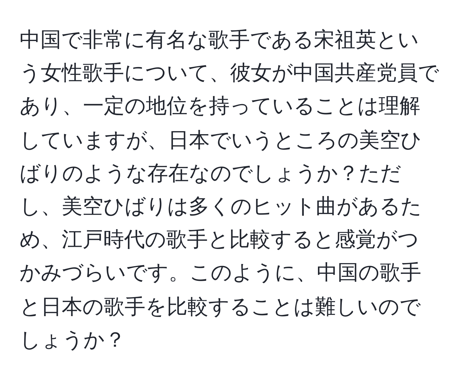 中国で非常に有名な歌手である宋祖英という女性歌手について、彼女が中国共産党員であり、一定の地位を持っていることは理解していますが、日本でいうところの美空ひばりのような存在なのでしょうか？ただし、美空ひばりは多くのヒット曲があるため、江戸時代の歌手と比較すると感覚がつかみづらいです。このように、中国の歌手と日本の歌手を比較することは難しいのでしょうか？