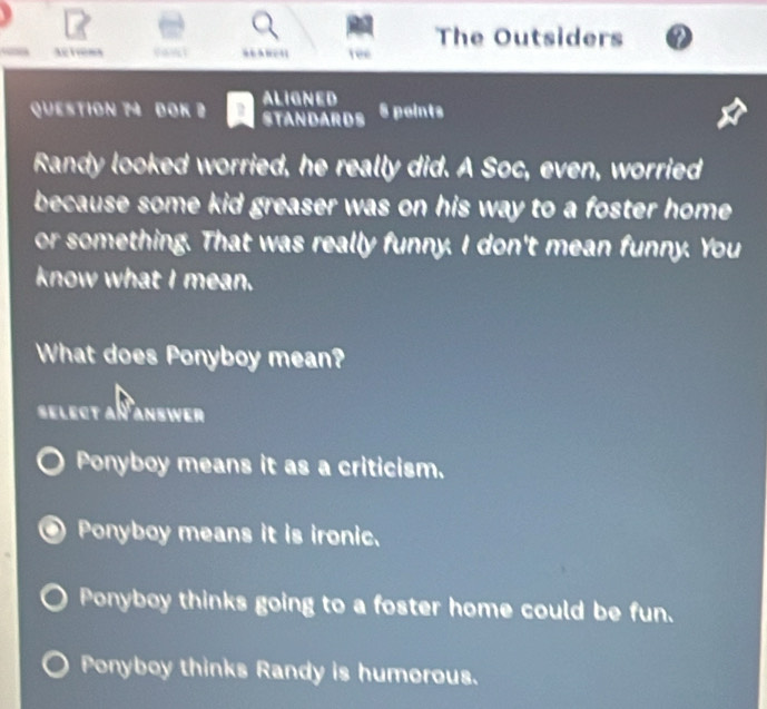 The Outsiders
ree
ALIGNED
QUESTION 74 DOK 2 STANDARDS 8 points
Randy looked worried, he really did. A Soc, even, worried
because some kid greaser was on his way to a foster home.
or something. That was really funny. I don't mean funny. You
know what I mean.
What does Ponyboy mean?
select aï answer
Ponyboy means it as a criticism.
Ponyboy means it is ironic.
Ponyboy thinks going to a foster home could be fun.
Ponyboy thinks Randy is humorous.