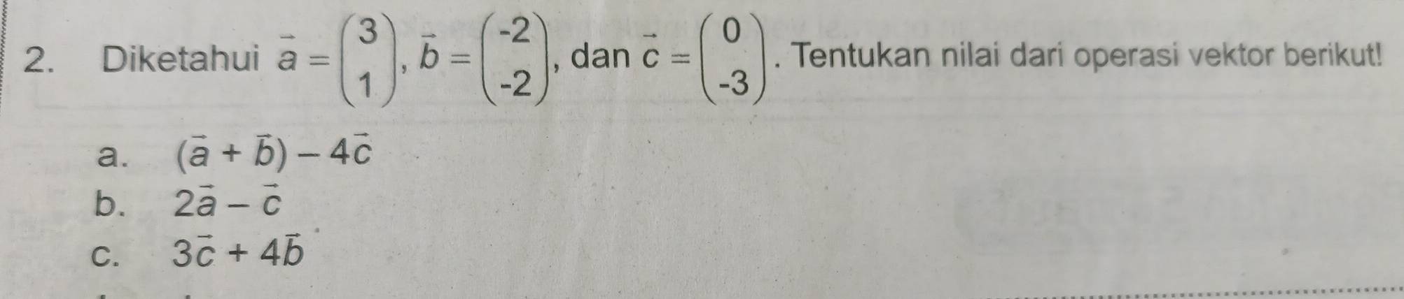 Diketahui vector a=beginpmatrix 3 1endpmatrix , vector b=beginpmatrix -2 -2endpmatrix , dan vector c=beginpmatrix 0 -3endpmatrix. Tentukan nilai dari operasi vektor berikut! 
a. (vector a+vector b)-4vector c
b. 2vector a-vector c
C. 3vector c+4vector b