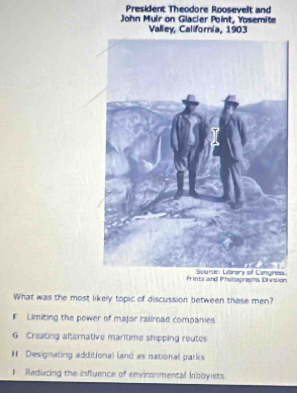 President Theodore Roosevelt and
John Muir on Glacier Point, Yosemite
Valley, Californía, 1903
,
Prints and Photographs Division
What was the most likely topic of discussion between these men?
F Limiting the power of major raiiroad companies
G Creating alternative maritime shipping routes
# Designating additional (and as national parks
J Reducing the influence of environmental lobbyists