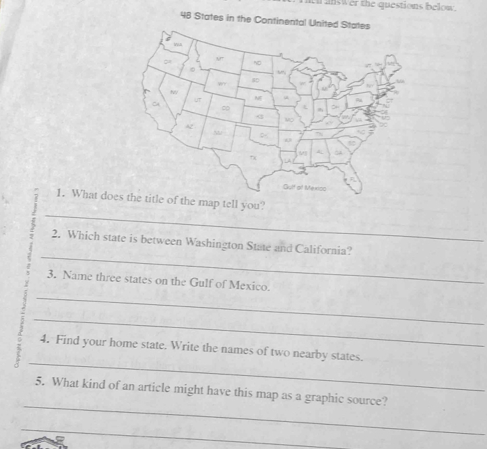 hen answer the questions below .
48 States in the Continental 
1. What does the title of the map tell you? 
_ 
4 _2. Which state is between Washington State and California? 
3. Name three states on the Gulf of Mexico. 
_ 
_ 
_ 
4. Find your home state. Write the names of two nearby states. 
_ 
5. What kind of an article might have this map as a graphic source? 
_