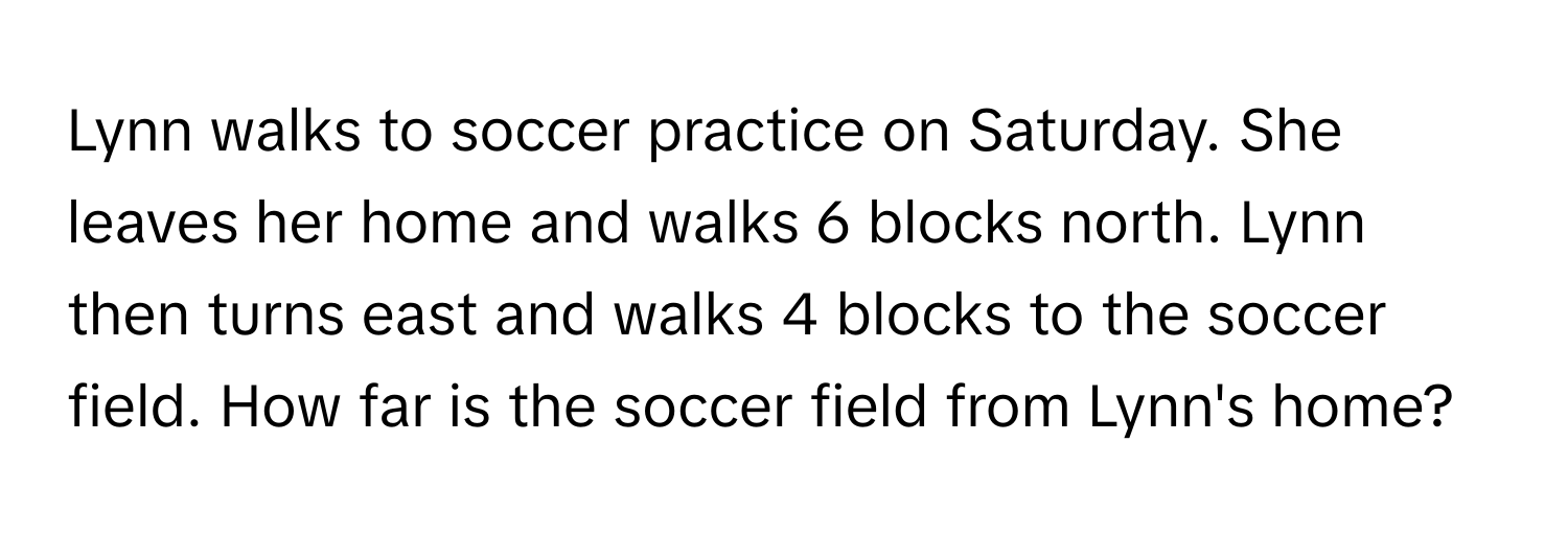 Lynn walks to soccer practice on Saturday. She leaves her home and walks 6 blocks north. Lynn then turns east and walks 4 blocks to the soccer field. How far is the soccer field from Lynn's home?