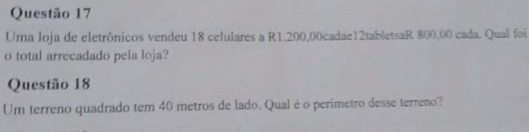 Uma loja de eletrônicos vendeu 18 celulares a R1.200,00cadae12tabletsaR 800,00 cada. Qual foi 
o total arrecadado pela loja? 
Questão 18 
Um terreno quadrado tem 40 metros de lado. Qual é o perímetro desse terreno?