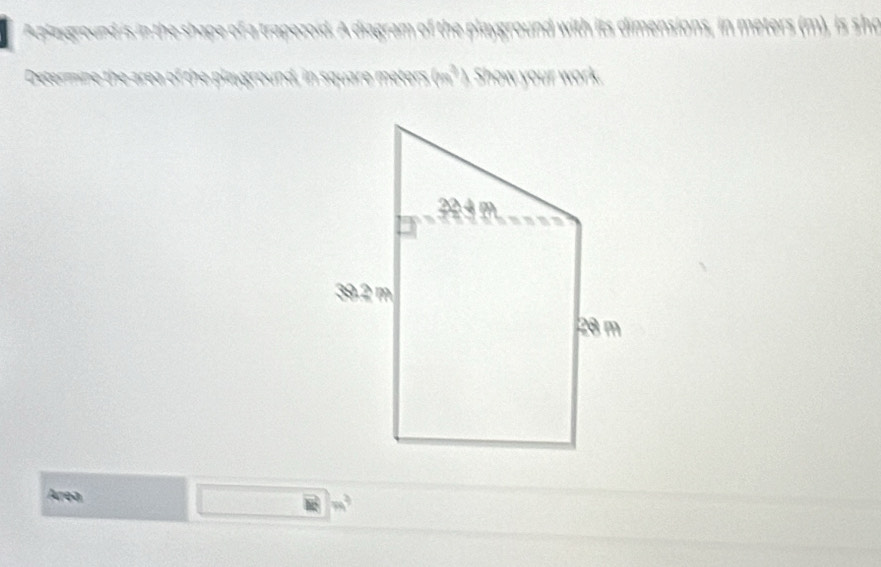 Aplayground is in the shape of a trapezoid. A diagram of the playground with its dimensions, in meters (m), is sho 
Determine th ground, in square meters 9m^3 Show your work. 
Area
m^3