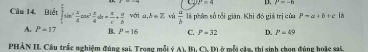 1=-4 C. P=4 D. P=-6
Câu 14. Biết ∈tlimits _0^((frac π)2)sin^2 x/4 cos^2 x/4 dx= π /c + a/b  với a,b∈ Z và  a/b  là phân số tối giản. Khi đó giá trị của P=a+b+c là
A. P=17 B. P=16 C. P=32 D. P=49
PHÀN II. Câu trắc nghiệm đúng sai. Trong mỗi ý A), B), C), D) ở mỗi câu, thí sinh chọn đúng hoặc sai.