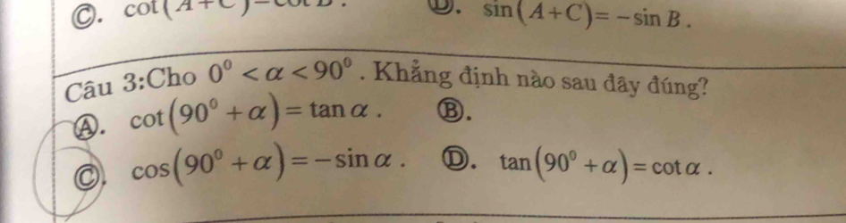 C. cot (A+C)-
①. sin (A+C)=-sin B. 
Câu 3:Cho 0° <90°. Khẳng định nào sau đây đúng?
Ⓐ. cot (90°+alpha )=tan alpha. Ⓑ.
◎. cos (90°+alpha )=-sin alpha. Ⓓ. tan (90°+alpha )=cot alpha.