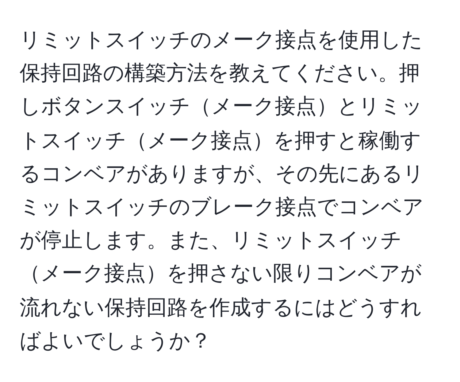 リミットスイッチのメーク接点を使用した保持回路の構築方法を教えてください。押しボタンスイッチメーク接点とリミットスイッチメーク接点を押すと稼働するコンベアがありますが、その先にあるリミットスイッチのブレーク接点でコンベアが停止します。また、リミットスイッチメーク接点を押さない限りコンベアが流れない保持回路を作成するにはどうすればよいでしょうか？