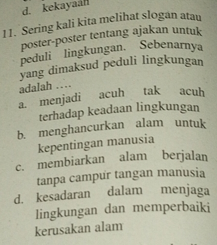 d. kekayaan
11. Sering kali kita melihat slogan atau
poster-poster tentang ajakan untuk
peduli lingkungan. Sebenarnya
yang dimaksud peduli lingkungan
adalah …
a. menjadi acuh tak acuh
terhadap keadaan lingkungan
b. menghancurkan alam untuk
kepentingan manusia
c. membiarkan alam berjalan
tanpa campur tangan manusia
d. kesadaran dalam menjaga
lingkungan dan memperbaiki
kerusakan alam