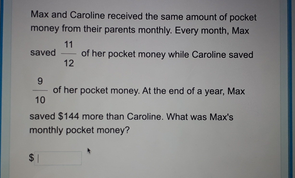 Max and Caroline received the same amount of pocket
money from their parents monthly. Every month, Max
saved  11/12  of her pocket money while Caroline saved
 9/10  of her pocket money. At the end of a year, Max
saved $144 more than Caroline. What was Max's
monthly pocket money?
$