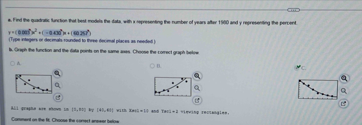 Find the quadratic function that best models the data, with x representing the number of years after 1980 and y representing the percent
y=(0.003^x)x^2+(-0.430^x)x+(60.257^x)
(Type integers or decimals rounded to three decimal places as needed.)
b. Graph the function and the data points on the same axes. Choose the correct graph below.
A.
B.
C.
All graphs are shown in [0,± 0] by [40,60] with Xec1=10 and Yacl=2 viewing rectangles.
Comment on the fit. Choose the correct answer below.