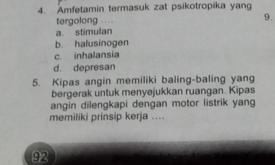 Amfetamin termasuk zat psikotropika yang
tergolong ....
9.
a. stimulan
b. halusinogen
c. inhalansia
d. depresan
5. Kipas angin memiliki baling-baling yang
bergerak untuk menyejukkan ruangan. Kipas
angin dilengkapi dengan motor listrik yang
memiliki prinsip kerja ....
92