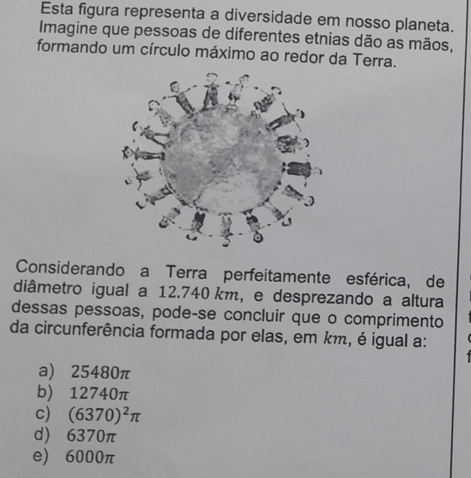 Esta figura representa a diversidade em nosso planeta.
Imagine que pessoas de diferentes etnias dão as mãos,
formando um círculo máximo ao redor da Terra.
Considerando a Terra perfeitamente esférica, de
diâmetro igual a 12.740 km, e desprezando a altura
dessas pessoas, pode-se concluir que o comprimento
da circunferência formada por elas, em km, é igual a:
a) 25480π
b) 12740π
c) (6370)^2π
d) 6370π
e) 6000π