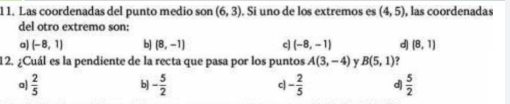 1 1. Las coordenadas del punto medio son (6,3). Si uno de los extremos es (4,5) , las coordenadas
del otro extremo son:
a) (-8,1) b] (8,-1) c] (-8,-1) d) (8,1)
12. ¿Cuál es la pendiente de la recta que pasa por los puntos A(3,-4) y B(5,1) ?
a)  2/5  b] - 5/2  c] - 2/5  d)  5/2 