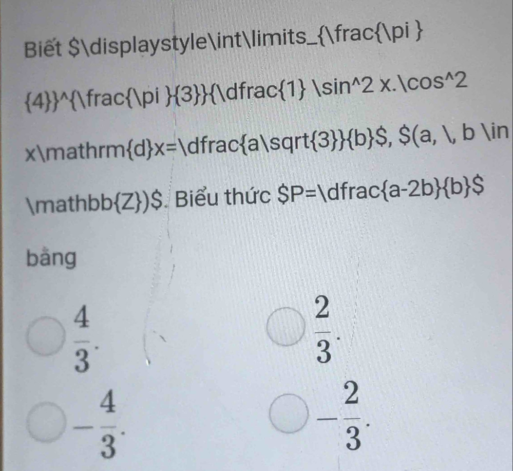 Biết $displaystyle∈tlin nits_  Vfrac |pi 
 4  ^wedge  Vrac Vpi  3  1dfrac 1 |sin^(wedge)2x.|cos^(wedge)2 
xmathrm  d x=1 d1 frac a|sqrt  3   b $,$(a,1,b)in
mathb b Z )$ Biểu thức SP=1 d1 rac a-2b  b $ | 
bàng
 4/3 .
 2/3 .
- 4/3 .
- 2/3 .