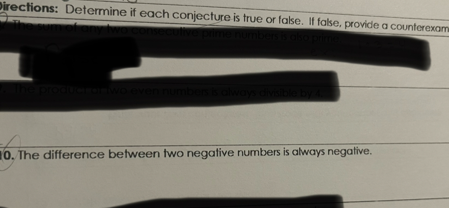 Directions: Determine if each conjecture is true or false. If false, provide a counterexam 
The sum of any two consecutive prime numbers is also prime. 
. The product or two even numbers is always divisible by 4. 
10. The difference between two negative numbers is always negative.