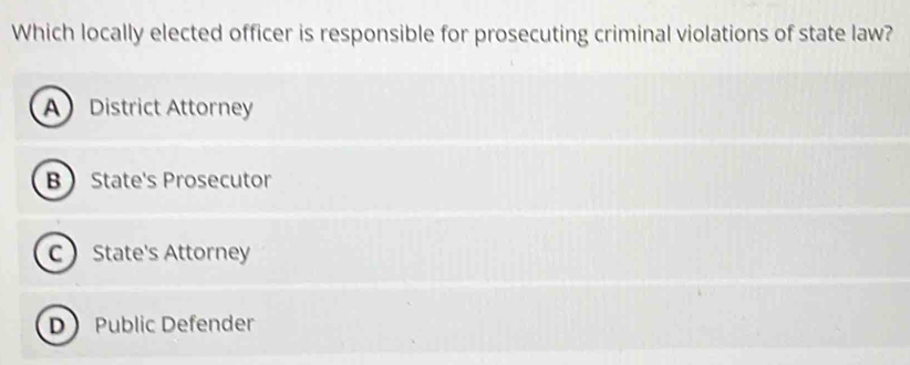 Which locally elected officer is responsible for prosecuting criminal violations of state law?
A District Attorney
B State's Prosecutor
C State's Attorney
D Public Defender