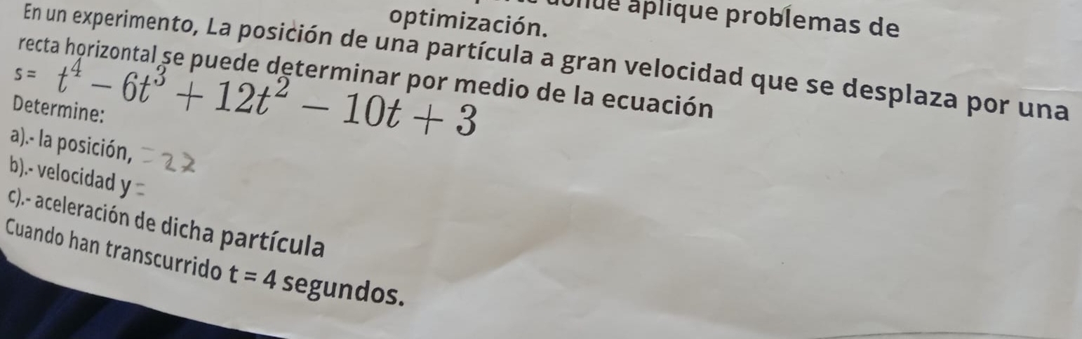 ulue aplique problemas de 
optimización. 
En un experimento, La posición de una partícula a gran velocidad que se desplaza por una
s=t^4-6t^3+12t^2-10t+3
recta horizontal se puede determinar por medio de la ecuación 
Determine: 
a).- la posición, 
b).- velocidad y 
c).- aceleración de dicha partícula 
Cuando han transcurrido t=4segundos.