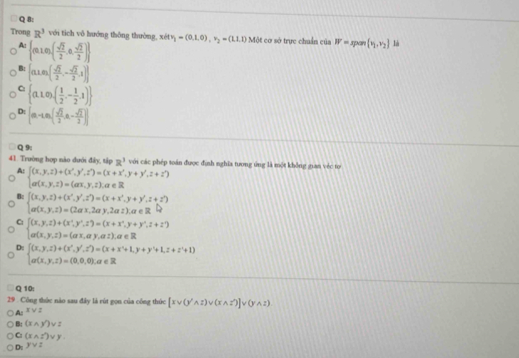 Trong R^3 với tich vô hướng thông thường, xetvitv_1=(0.1,0),v_2=(1.1,1) Một cơ sở trực chuẩn của W=span v_1,v_2 là
A:  (0,1,0),( sqrt(2)/2 ,0, sqrt(2)/2 )
B:  (1,0),( sqrt(2)/2 ,- sqrt(2)/2 ,1)
C:  (1,1,0),( 1/2 ,- 1/2 ,1)
D: [(0,-1,0),( sqrt(2)/2 ,0,- sqrt(2)/2 )]
Q 9:
41. Trường hợp nào dưới đây, tập R^3 với các phép toán được định nghĩa tương ứng là một không gian véc to
A: beginarrayl (x,y,z)+(x^2,y',z^2)=(x+x',y+y',z+z') a(x,y,z)=(ax,y,z),a∈ Rendarray.
B: beginarrayl (x,y,z)+(x',y',z')=(x+x',y+y',z+z') a(x,y,z)=(2ax,2ay,2az),a∈ Rendarray.
C: beginarrayl (x,y,z)+(x^+,y^+,z^(-y+),y+y^+,z+z') a(x,y,z)=() a(x,y,z)=(ax,ay,az),a∈ Rendarray.
D: beginarrayl (x,y,z)+(x',y',z')=(x+x'+1,y+y'+1,z+z'+1) a(x,y,z)=(0,0,0),a∈ Rendarray.
Q 10:
29  Công thức nào sau đây là rút gọn của công thức [xvee (y'wedge z)vee (xwedge z')]vee (ywedge z).
A: x v  :
B: (xwedge y')vee z
C: (xwedge z')vee y.
D: yvee z