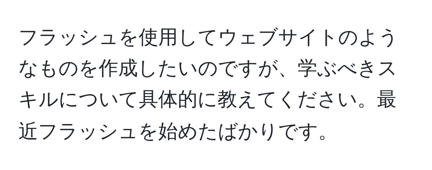 フラッシュを使用してウェブサイトのようなものを作成したいのですが、学ぶべきスキルについて具体的に教えてください。最近フラッシュを始めたばかりです。