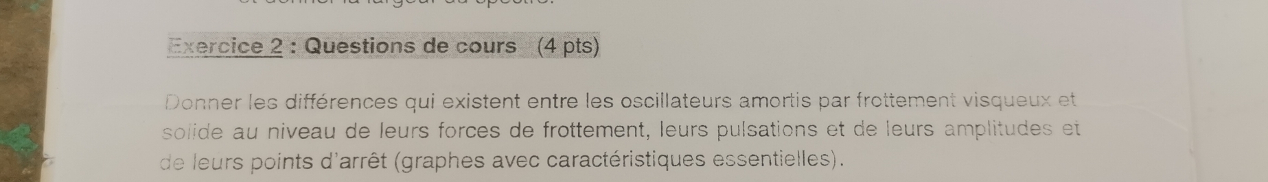 Questions de cours (4 pts) 
Donner les différences qui existent entre les oscillateurs amortis par frottement visqueux et 
solide au niveau de leurs forces de frottement, leurs pulsations et de leurs amplitudes et 
de leurs points d'arrêt (graphes avec caractéristiques essentielles).